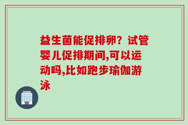 益生菌能促排卵?试管婴儿促排期间,可以运动吗,比如跑步瑜伽游泳 益生菌能促排卵?试管婴儿促排期间,可以运动吗,比如跑步瑜伽游泳