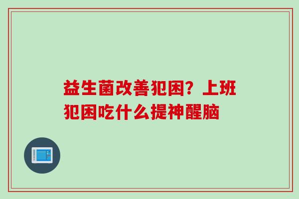 益生菌改善犯困?上班犯困吃什么提神醒脑 益生菌改善犯困?上班犯困吃什么提神醒脑