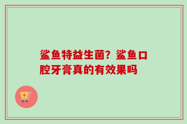 鲨鱼特益生菌?鲨鱼口腔牙膏真的有效果吗 鲨鱼特益生菌?鲨鱼口腔牙膏真的有效果吗