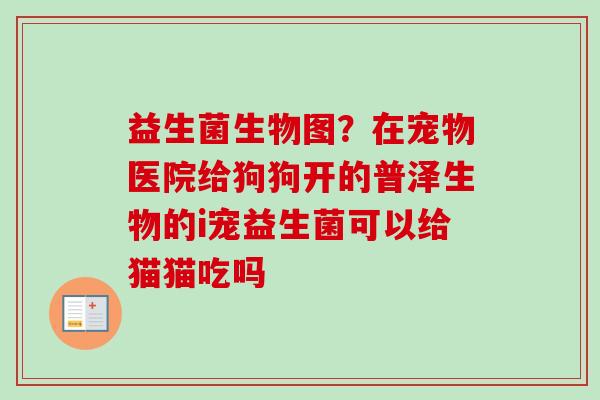 益生菌生物图?在宠物医院给狗狗开的普泽生物的i宠益生菌可以给猫猫吃吗 益生菌生物图?在宠物医院给狗狗开的普泽生物的i宠益生菌可以给猫猫吃吗