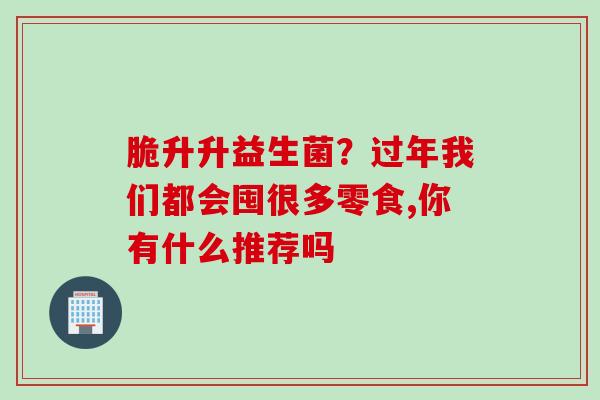 脆升升益生菌?过年我们都会囤很多零食,你有什么推荐吗 脆升升益生菌?过年我们都会囤很多零食,你有什么推荐吗