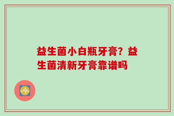 益生菌小白瓶牙膏?益生菌清新牙膏靠谱吗 益生菌小白瓶牙膏?益生菌清新牙膏靠谱吗