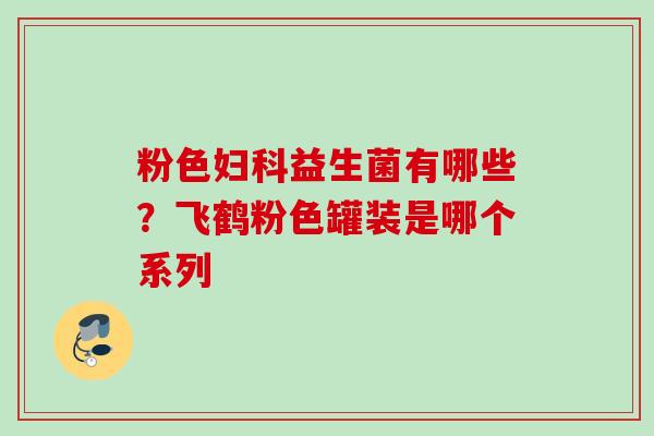 粉色益生菌有哪些?飞鹤粉色罐装是哪个系列 粉色益生菌有哪些?飞鹤粉色罐装是哪个系列