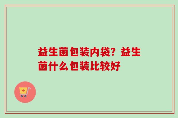 益生菌包装内袋?益生菌什么包装比较好 益生菌包装内袋?益生菌什么包装比较好