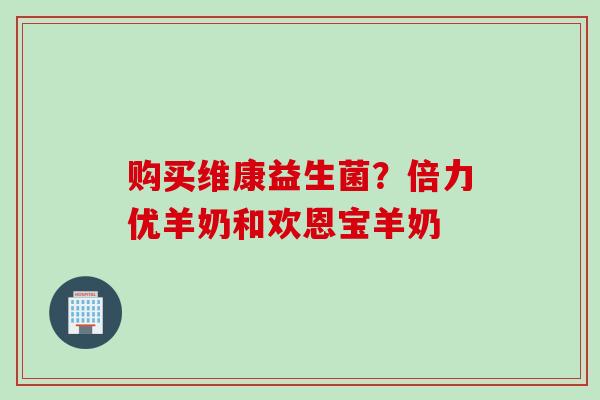 购买维康益生菌?倍力优羊奶和欢恩宝羊奶 购买维康益生菌?倍力优羊奶和欢恩宝羊奶