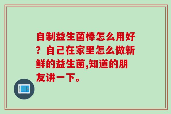 自制益生菌棒怎么用好?自己在家里怎么做新鲜的益生菌,知道的朋友讲一下。 自制益生菌棒怎么用好?自己在家里怎么做新鲜的益生菌,知道的朋友讲一下。