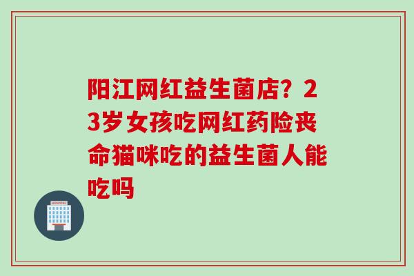 阳江网红益生菌店?23岁女孩吃网红药险丧命猫咪吃的益生菌人能吃吗 阳江网红益生菌店?23岁女孩吃网红药险丧命猫咪吃的益生菌人能吃吗