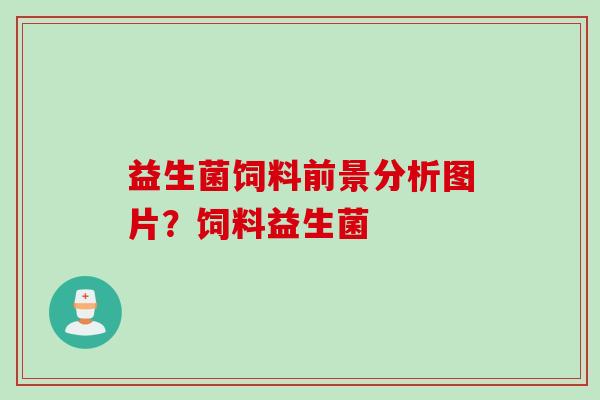 益生菌饲料前景分析图片?饲料益生菌 益生菌饲料前景分析图片?饲料益生菌