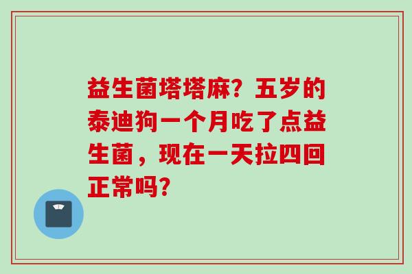益生菌塔塔麻？五岁的泰迪狗一个月吃了点益生菌，现在一天拉四回正常吗？