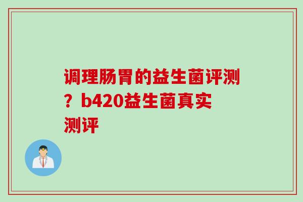 调理肠胃的益生菌评测？b420益生菌真实测评