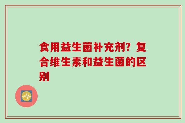 食用益生菌补充剂？复合维生素和益生菌的区别