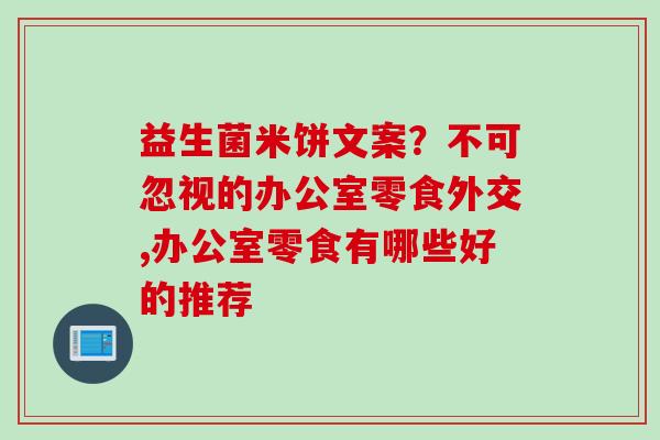 益生菌米饼文案?不可忽视的办公室零食外交,办公室零食有哪些好的推荐 益生菌米饼文案?不可忽视的办公室零食外交,办公室零食有哪些好的推荐