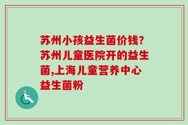 苏州小孩益生菌价钱?苏州儿童医院开的益生菌,上海儿童营养中心益生菌粉 苏州小孩益生菌价钱?苏州儿童医院开的益生菌,上海儿童营养中心益生菌粉
