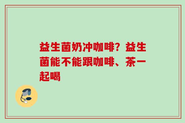 益生菌奶冲咖啡？益生菌能不能跟咖啡、茶一起喝