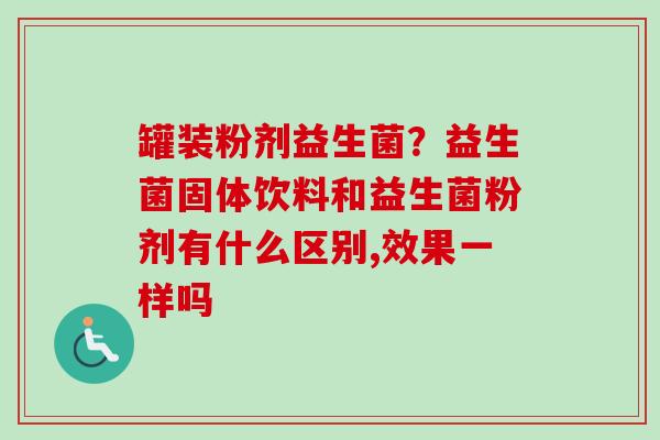 罐装粉剂益生菌?益生菌固体饮料和益生菌粉剂有什么区别,效果一样吗 罐装粉剂益生菌?益生菌固体饮料和益生菌粉剂有什么区别,效果一样吗