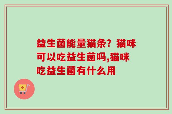 益生菌能量猫条？猫咪可以吃益生菌吗,猫咪吃益生菌有什么用