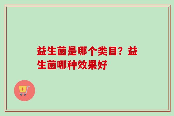 益生菌是哪个类目?益生菌哪种效果好 益生菌是哪个类目?益生菌哪种效果好