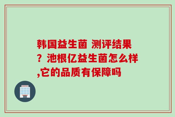 韩国益生菌 测评结果?池根亿益生菌怎么样,它的品质有保障吗 韩国益生菌 测评结果?池根亿益生菌怎么样,它的品质有保障吗