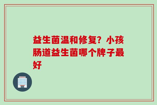 益生菌温和修复?小孩肠道益生菌哪个牌子好 益生菌温和修复?小孩肠道益生菌哪个牌子好