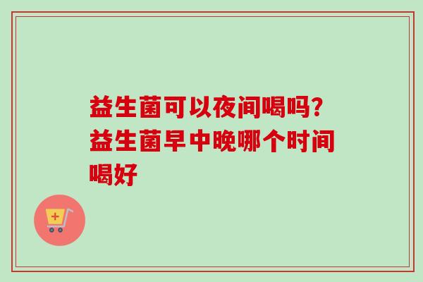 益生菌可以夜间喝吗？益生菌早中晚哪个时间喝好