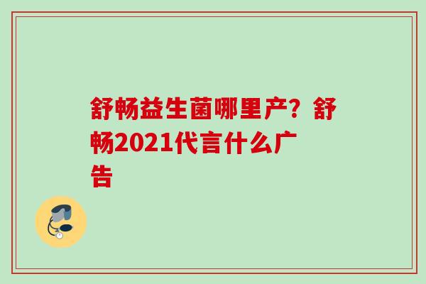 舒畅益生菌哪里产？舒畅2021代言什么广告