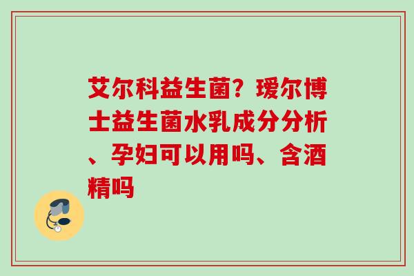 艾尔科益生菌?瑷尔博士益生菌水乳成分分析、孕妇可以用吗、含酒精吗 艾尔科益生菌?瑷尔博士益生菌水乳成分分析、孕妇可以用吗、含酒精吗
