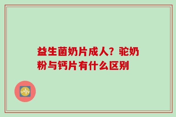 益生菌奶片成人?驼奶粉与钙片有什么区别 益生菌奶片成人?驼奶粉与钙片有什么区别