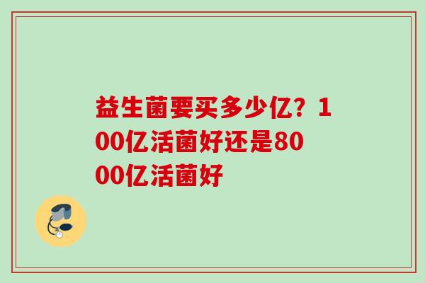 益生菌要买多少亿?100亿活菌好还是8000亿活菌好 益生菌要买多少亿?100亿活菌好还是8000亿活菌好