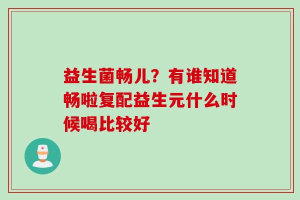 益生菌畅儿?有谁知道畅啦复配益生元什么时候喝比较好 益生菌畅儿?有谁知道畅啦复配益生元什么时候喝比较好