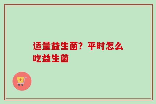 适量益生菌？平时怎么吃益生菌