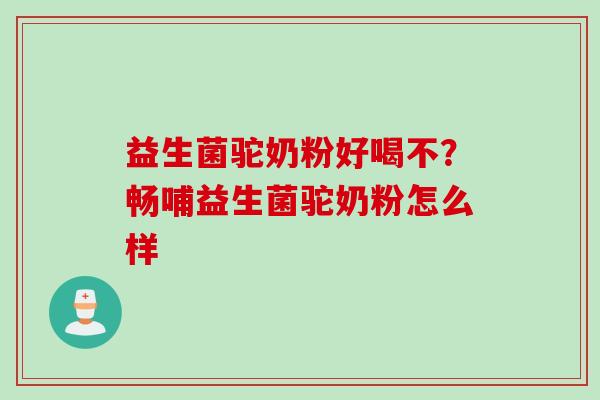 益生菌驼奶粉好喝不？畅哺益生菌驼奶粉怎么样