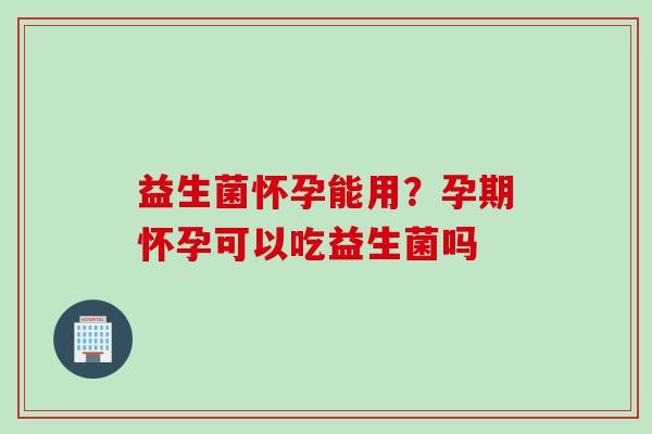 益生菌怀孕能用？孕期怀孕可以吃益生菌吗