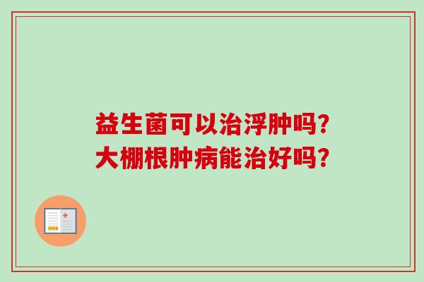 益生菌可以浮肿吗？大棚根肿能好吗？