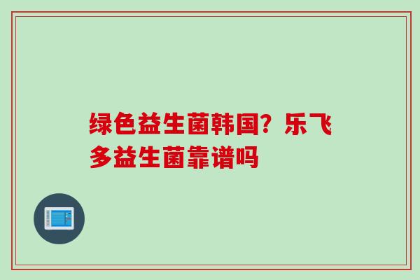 绿色益生菌韩国？乐飞多益生菌靠谱吗