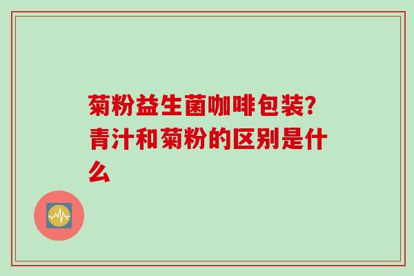 菊粉益生菌咖啡包装?青汁和菊粉的区别是什么 菊粉益生菌咖啡包装?青汁和菊粉的区别是什么