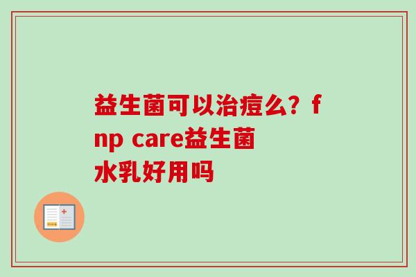 益生菌可以痘么?fnp care益生菌水乳好用吗 益生菌可以痘么?fnp care益生菌水乳好用吗