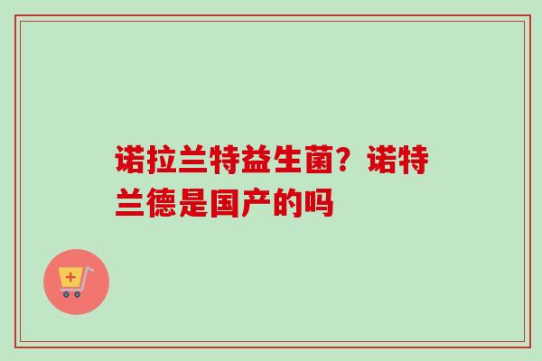 诺拉兰特益生菌?诺特兰德是国产的吗 诺拉兰特益生菌?诺特兰德是国产的吗