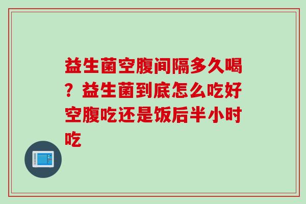 益生菌空腹间隔多久喝?益生菌到底怎么吃好空腹吃还是饭后半小时吃 益生菌空腹间隔多久喝?益生菌到底怎么吃好空腹吃还是饭后半小时吃
