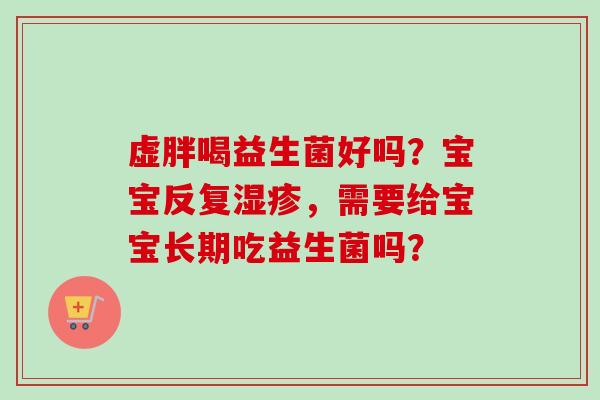 虚胖喝益生菌好吗?宝宝反复,需要给宝宝长期吃益生菌吗? 虚胖喝益生菌好吗?宝宝反复,需要给宝宝长期吃益生菌吗?
