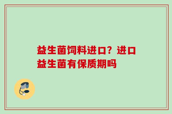 益生菌饲料进口?进口益生菌有保质期吗 益生菌饲料进口?进口益生菌有保质期吗