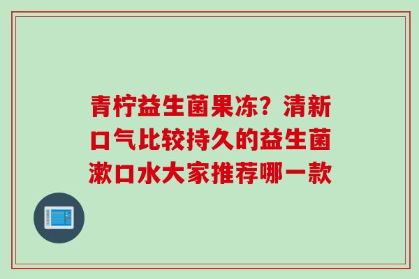青柠益生菌果冻？清新口气比较持久的益生菌漱口水大家推荐哪一款