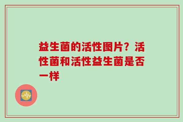 益生菌的活性图片？活性菌和活性益生菌是否一样