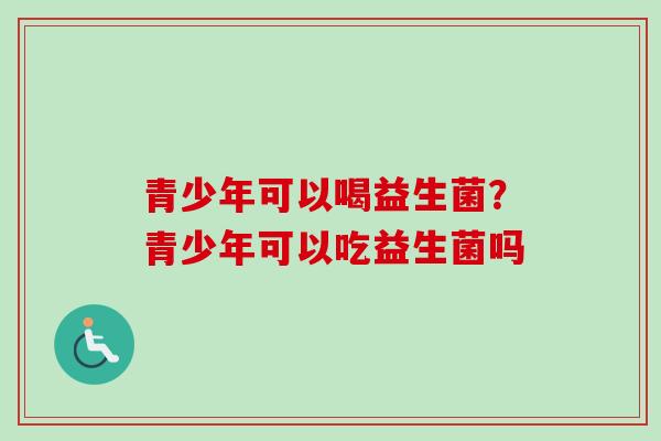 青少年可以喝益生菌？青少年可以吃益生菌吗