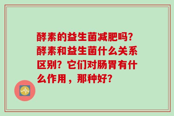 酵素的益生菌吗？酵素和益生菌什么关系区别？它们对肠胃有什么作用，那种好？