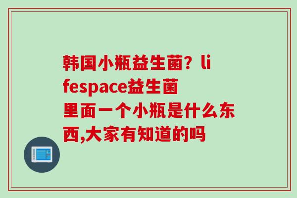 韩国小瓶益生菌？lifespace益生菌里面一个小瓶是什么东西,大家有知道的吗