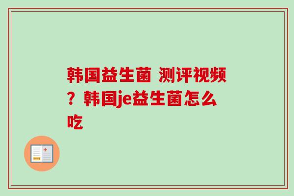 韩国益生菌 测评视频？韩国je益生菌怎么吃