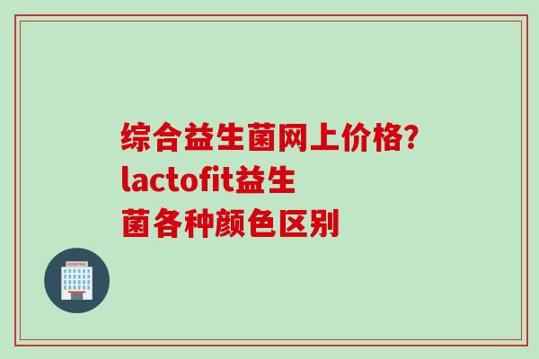 综合益生菌网上价格？lactofit益生菌各种颜色区别