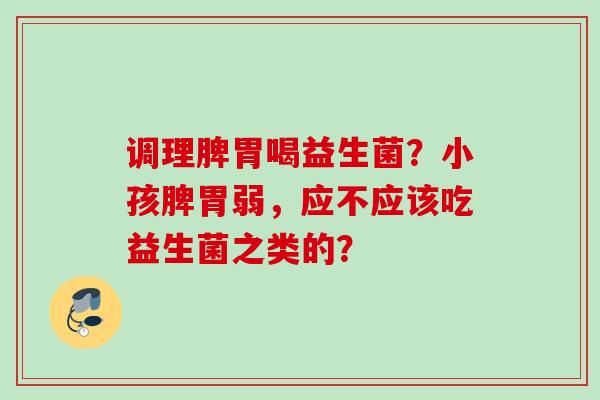 调理脾胃喝益生菌？小孩脾胃弱，应不应该吃益生菌之类的？