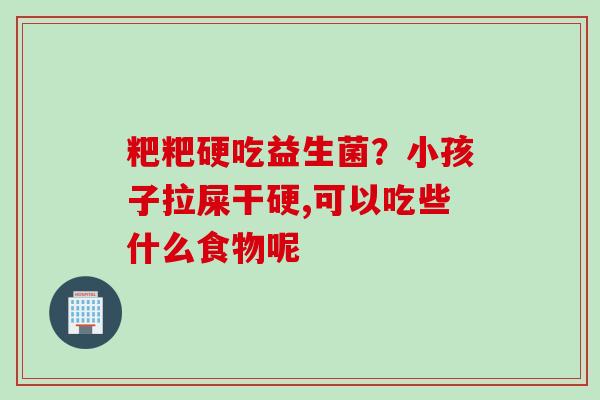粑粑硬吃益生菌？小孩子拉屎干硬,可以吃些什么食物呢