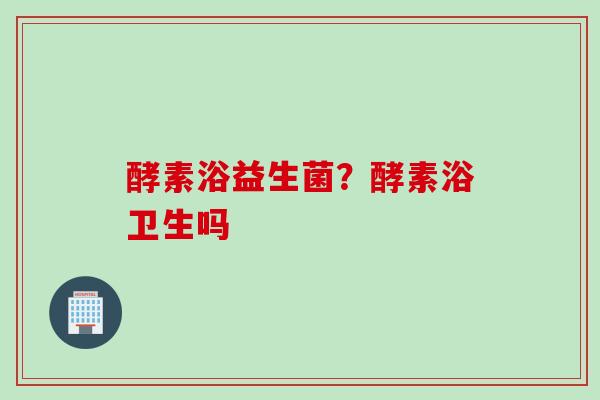 酵素浴益生菌?酵素浴卫生吗 酵素浴益生菌?酵素浴卫生吗